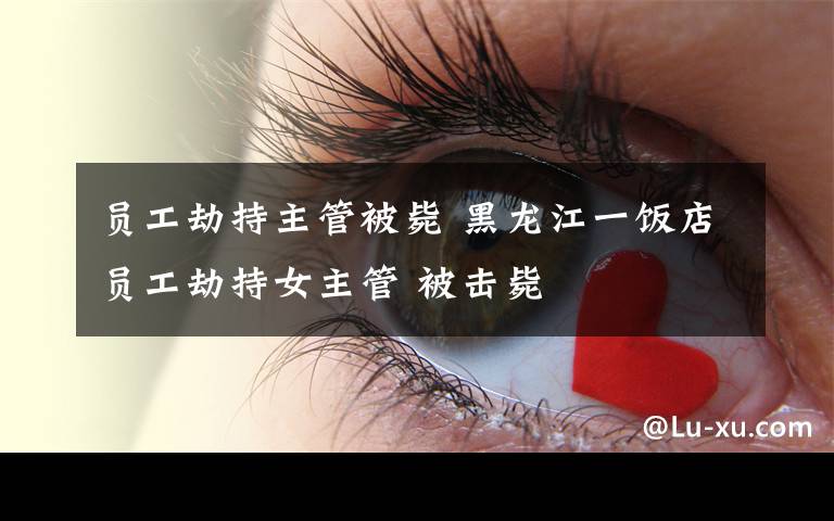 员工劫持主管被毙 黑龙江一饭店员工劫持女主管 被击毙
