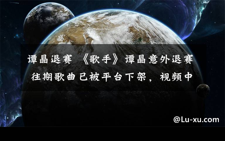 谭晶退赛 《歌手》谭晶意外退赛 往期歌曲已被平台下架,视频中无踪迹