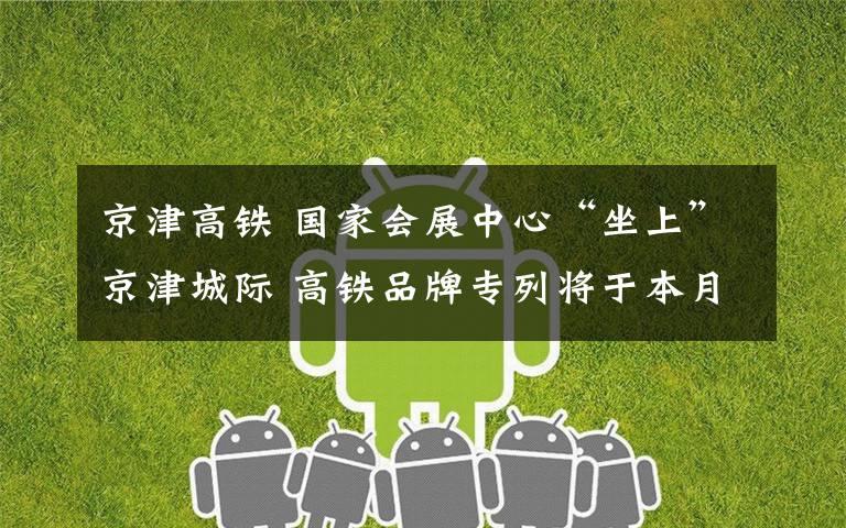 京津高铁 国家会展中心“坐上”京津城际 高铁品牌专列将于本月首发