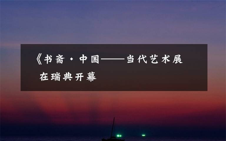  《书斋·中国——当代艺术展》在瑞典开幕