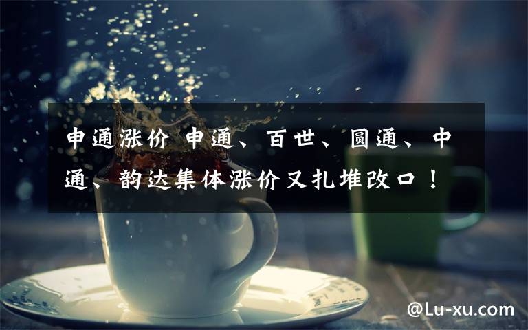 申通涨价 申通、百世、圆通、中通、韵达集体涨价又扎堆改口!为何如此“折腾”?