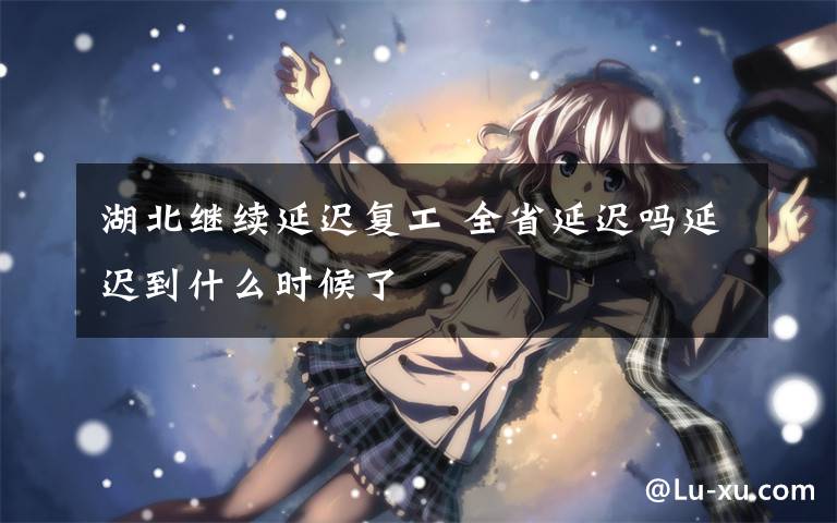 湖北继续延迟复工 全省延迟吗延迟到什么时候了