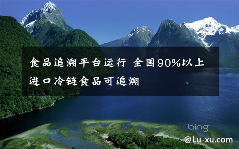 食品追溯平台运行 全国90%以上进口冷链食品可追溯