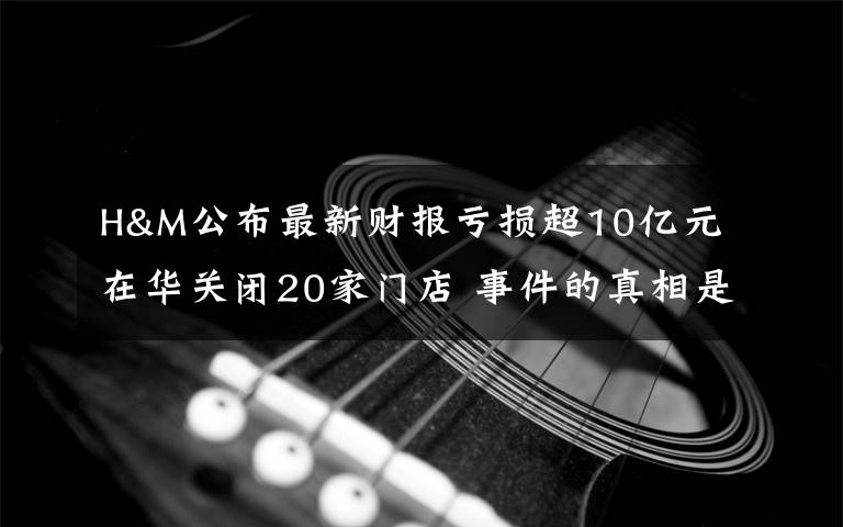 H&M公布最新财报亏损超10亿元 在华关闭20家门店 事件的真相是什么?