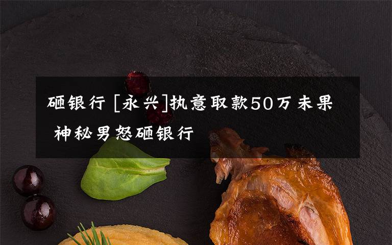 砸银行 [永兴]执意取款50万未果 神秘男怒砸银行