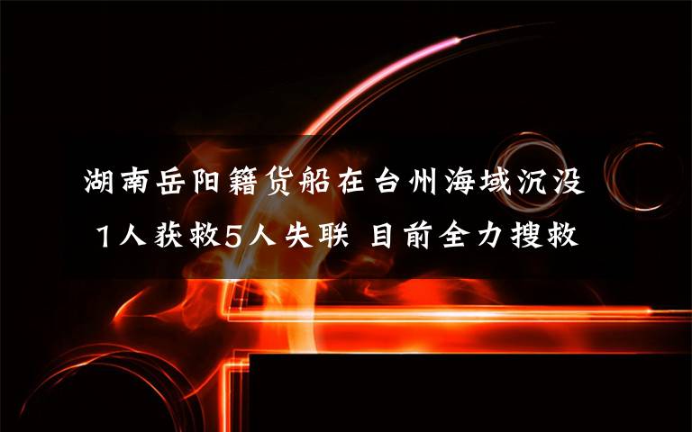 湖南岳阳籍货船在台州海域沉没 1人获救5人失联 目前全力搜救中 目前是什么情况?