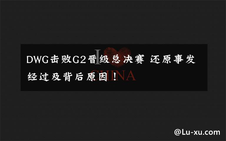 DWG击败G2晋级总决赛 还原事发经过及背后原因！