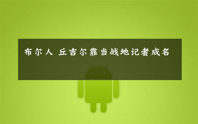 布尔人 丘吉尔靠当战地记者成名