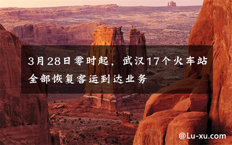 3月28日零时起,武汉17个火车站全部恢复客运到达业务