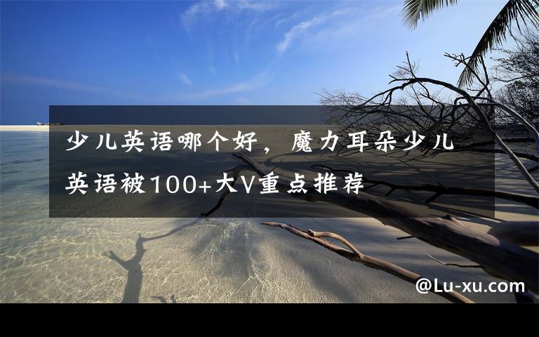 少儿英语哪个好，魔力耳朵少儿英语被100+大V重点推荐