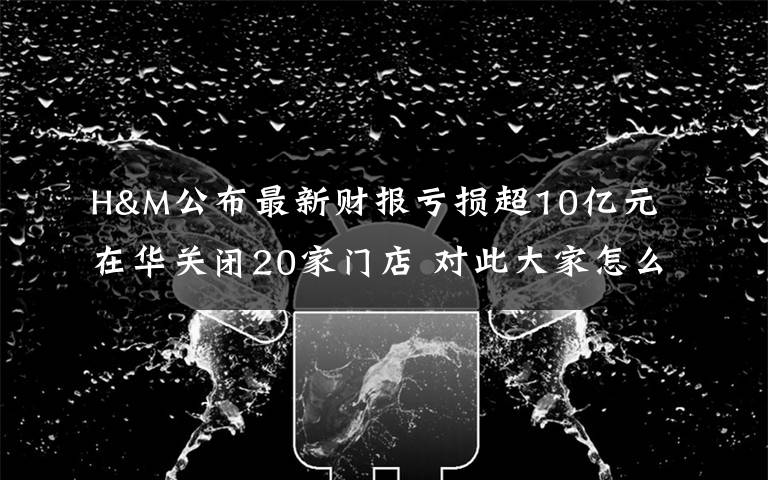 H&M公布最新财报亏损超10亿元 在华关闭20家门店 对此大家怎么看?