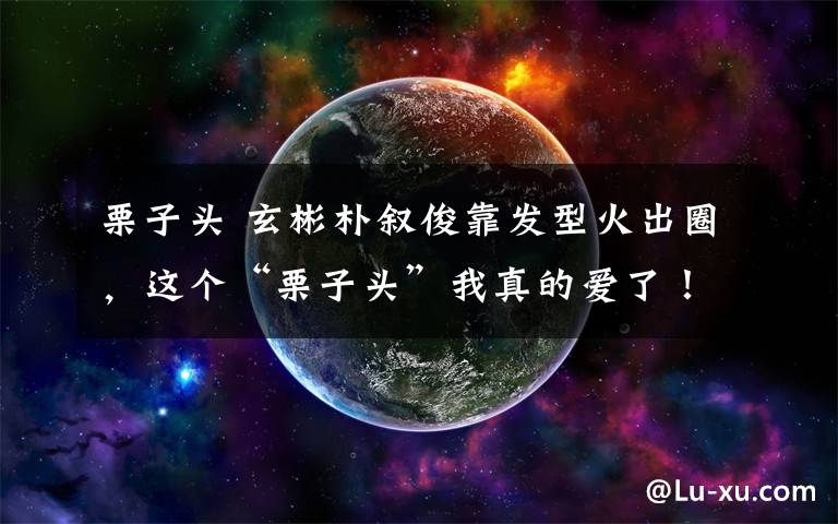 栗子头 玄彬朴叙俊靠发型火出圈，这个“栗子头”我真的爱了！