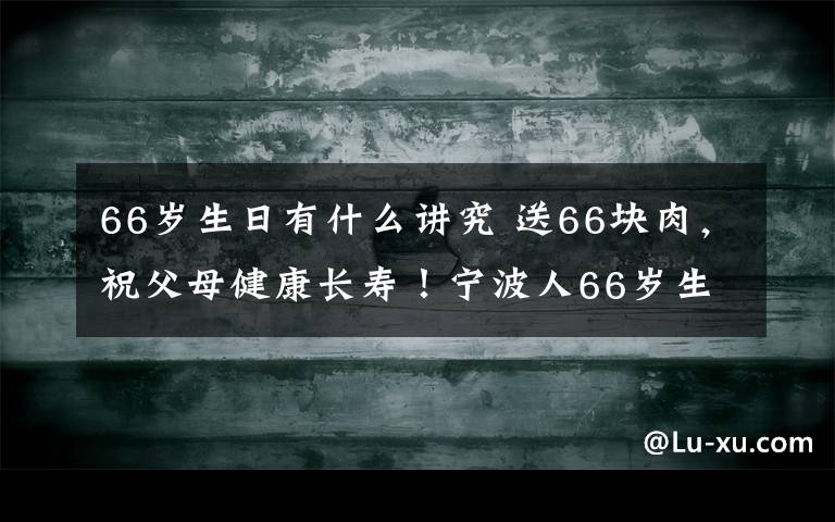 66岁生日有什么讲究 送66块肉,祝父母健康长寿!宁波人66岁生日要吃这,还必须…多少人还知道