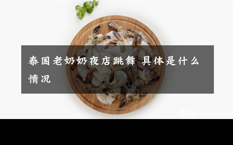 泰国老奶奶夜店跳舞 具体是什么情况