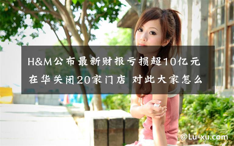 H&M公布最新财报亏损超10亿元 在华关闭20家门店 对此大家怎么看?