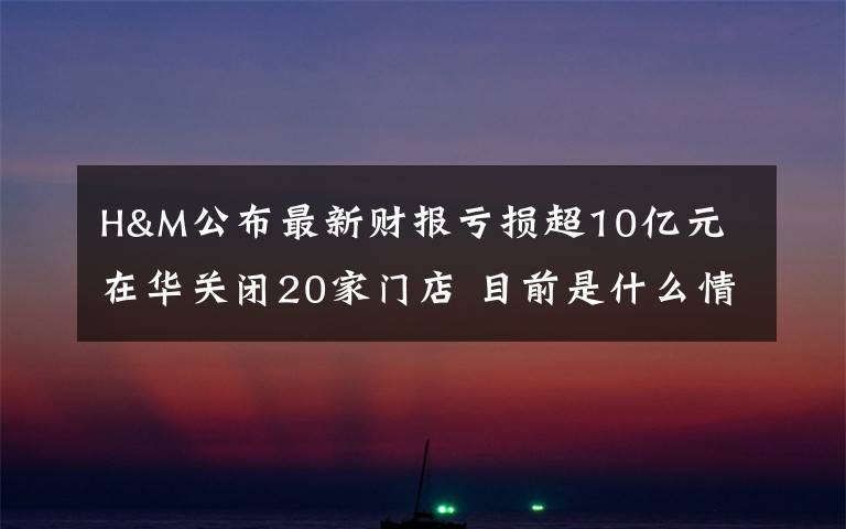 H&M公布最新财报亏损超10亿元 在华关闭20家门店 目前是什么情况?
