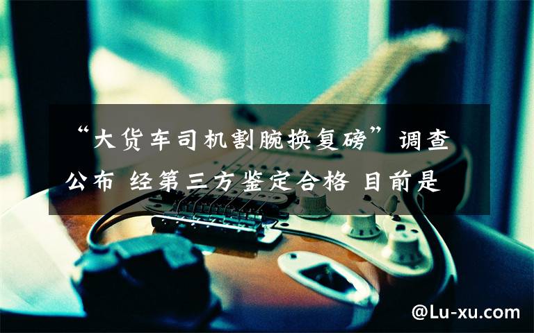 “大货车司机割腕换复磅”调查公布 经第三方鉴定合格 目前是什么情况?