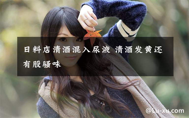 日料店清酒混入尿液 清酒发黄还有股骚味