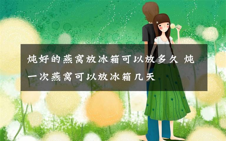 炖好的燕窝放冰箱可以放多久 炖一次燕窝可以放冰箱几天