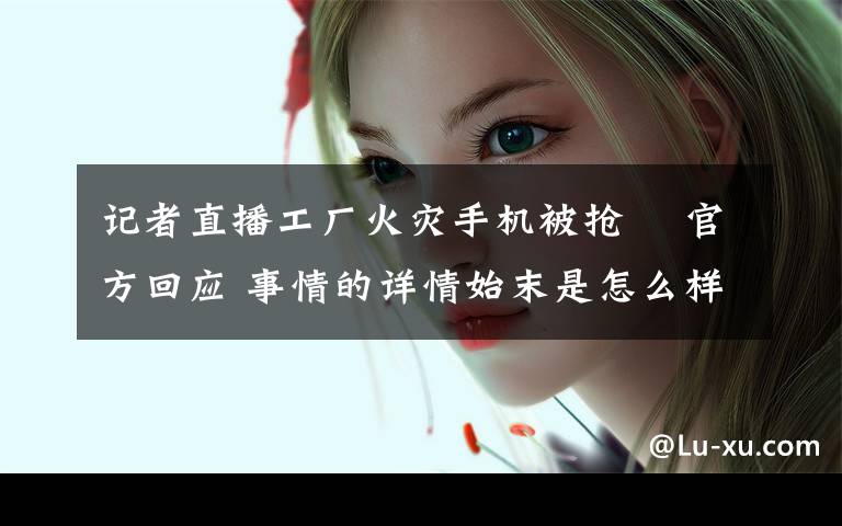 记者直播工厂火灾手机被抢  官方回应 事情的详情始末是怎么样了!