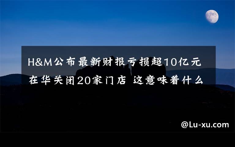 H&M公布最新财报亏损超10亿元 在华关闭20家门店 这意味着什么?