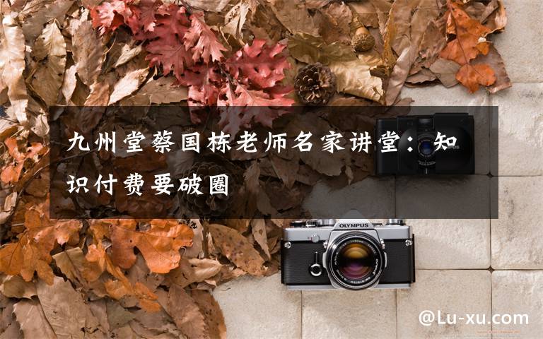 九州堂蔡国栋老师名家讲堂:知识付费要破圈