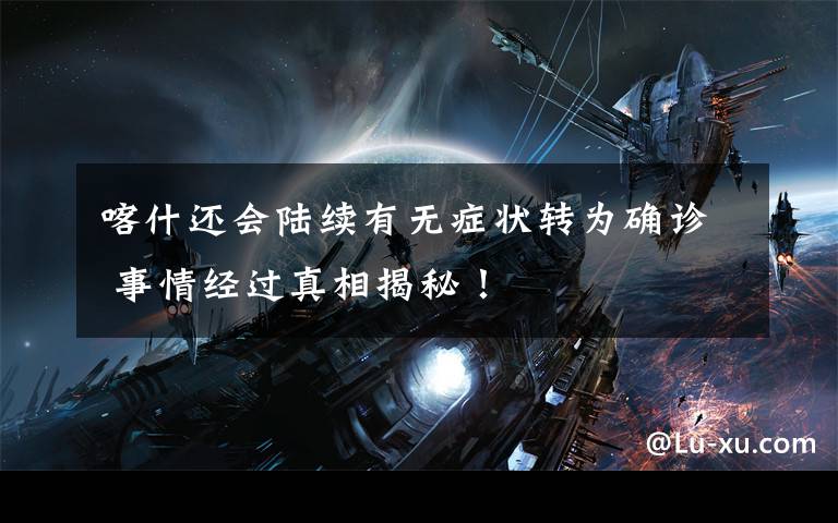 喀什还会陆续有无症状转为确诊 事情经过真相揭秘!