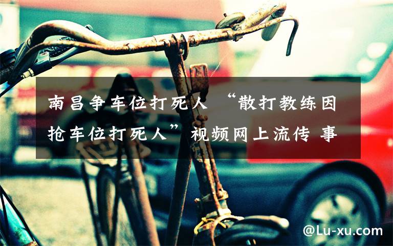南昌争车位打死人 “散打教练因抢车位打死人”视频网上流传 事发地为何会“移动”?