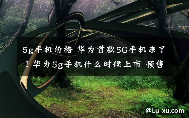 5g手机价格 华为首款5G手机来了!华为5g手机什么时候上市 预售价格6199元!