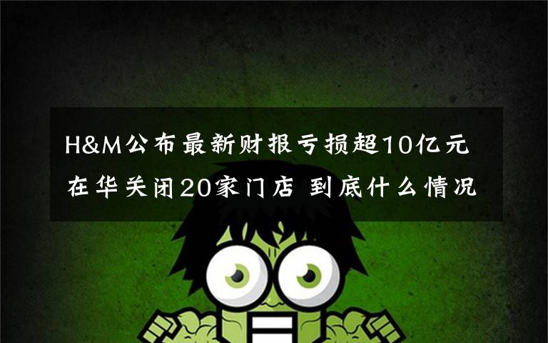 H&M公布最新财报亏损超10亿元 在华关闭20家门店 到底什么情况呢？