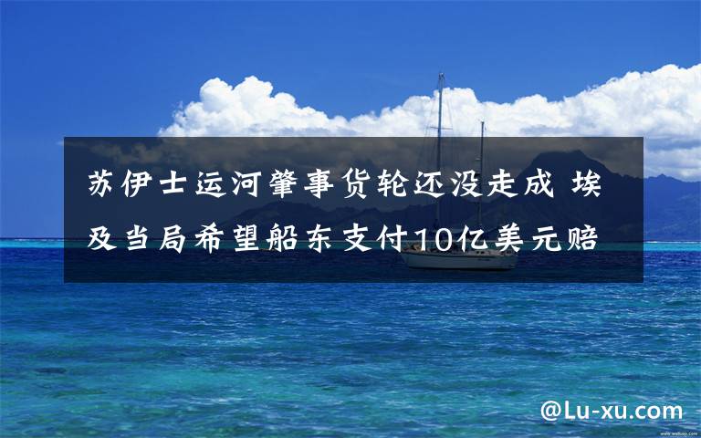 苏伊士运河肇事货轮还没走成 埃及当局希望船东支付10亿美元赔偿 事件详细经过!