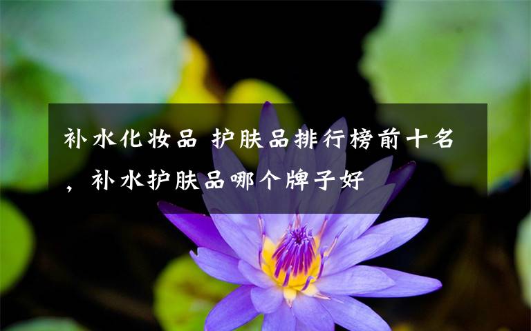 补水化妆品 护肤品排行榜前十名,补水护肤品哪个牌子好