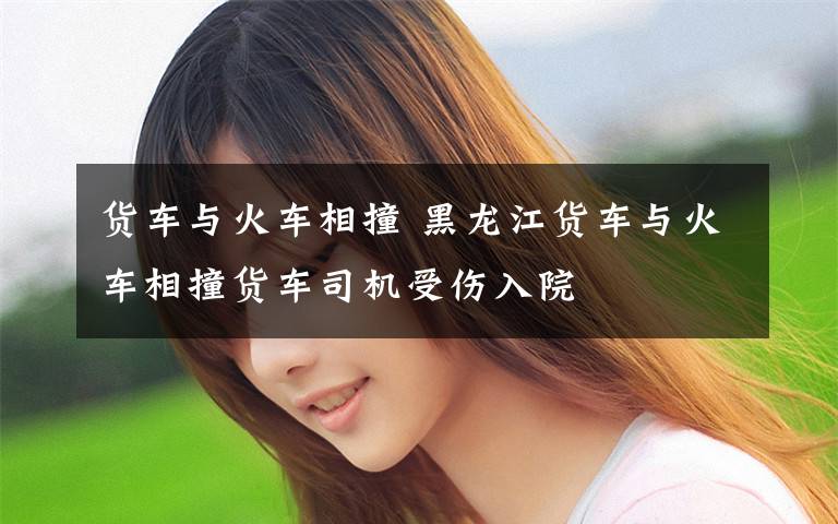 货车与火车相撞 黑龙江货车与火车相撞货车司机受伤入院