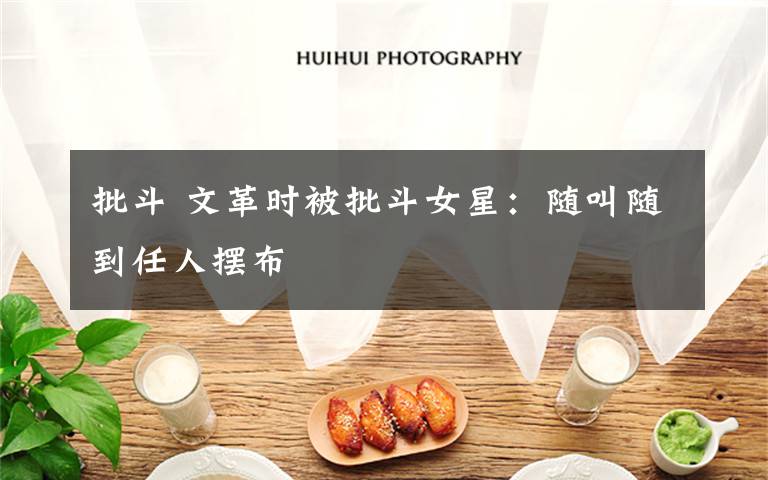 批斗 文革时被批斗女星:随叫随到任人摆布