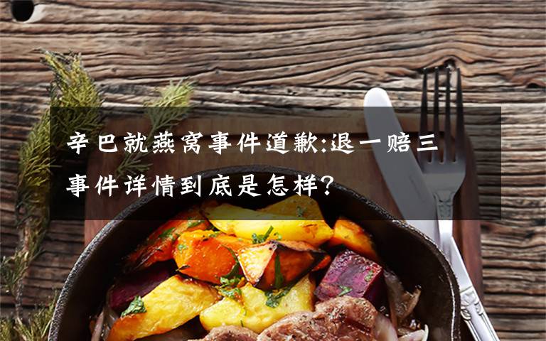 辛巴就燕窝事件道歉:退一赔三 事件详情到底是怎样？