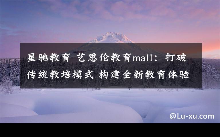 星驰教育 艺思伦教育mall:打破传统教培模式 构建全新教育体验
