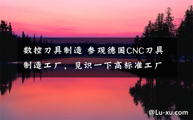 数控刀具制造 参观德国CNC刀具制造工厂,见识一下高标准工厂啥样!