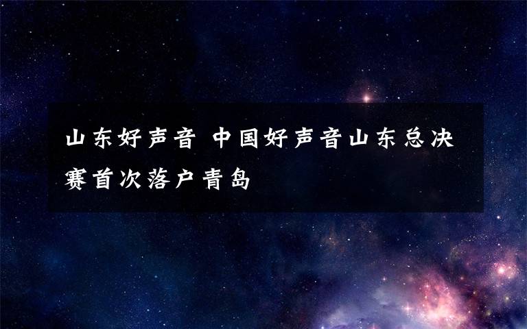 山东好声音 中国好声音山东总决赛首次落户青岛