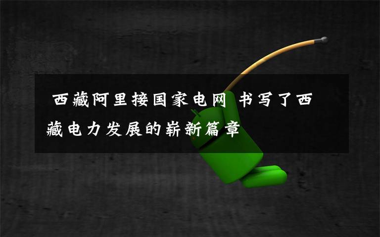  西藏阿里接国家电网 书写了西藏电力发展的崭新篇章