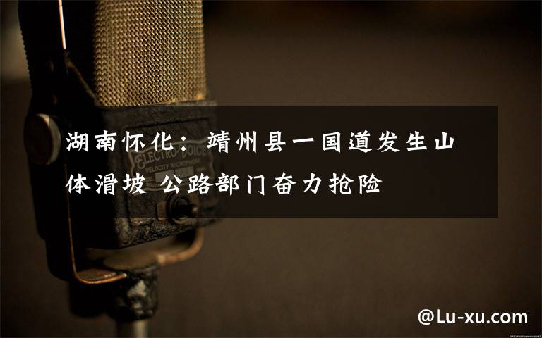 湖南怀化:靖州县一国道发生山体滑坡 公路部门奋力抢险