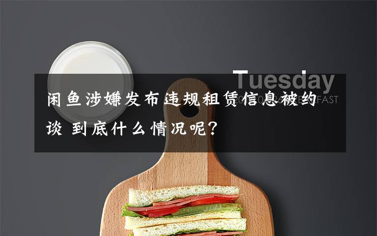 闲鱼涉嫌发布违规租赁信息被约谈 到底什么情况呢?