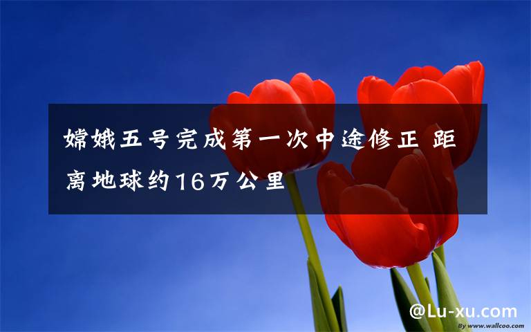 嫦娥五号完成第一次中途修正 距离地球约16万公里
