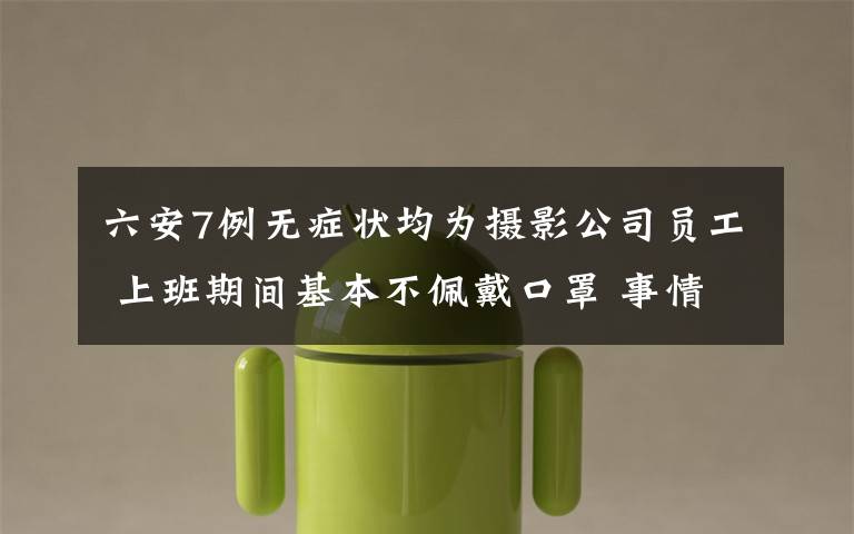 六安7例无症状均为摄影公司员工 上班期间基本不佩戴口罩 事情经过真相揭秘!