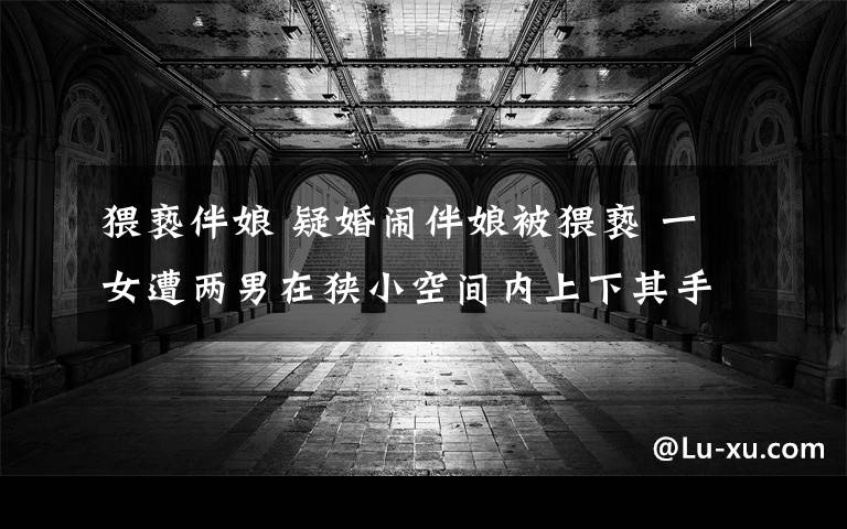 猥亵伴娘 疑婚闹伴娘被猥亵 一女遭两男在狭小空间内上下其手叫喊不断