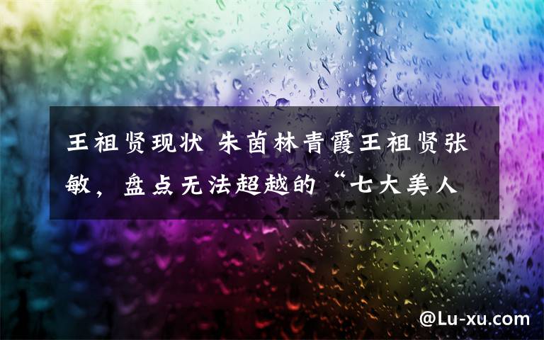 王祖贤现状 朱茵林青霞王祖贤张敏,盘点无法超越的“七大美人”现状
