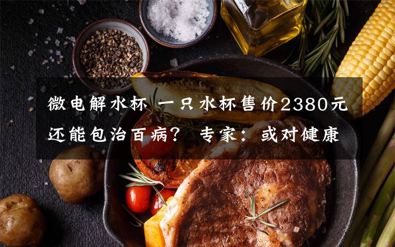 微电解水杯 一只水杯售价2380元还能包治百病? 专家:或对健康造成危害