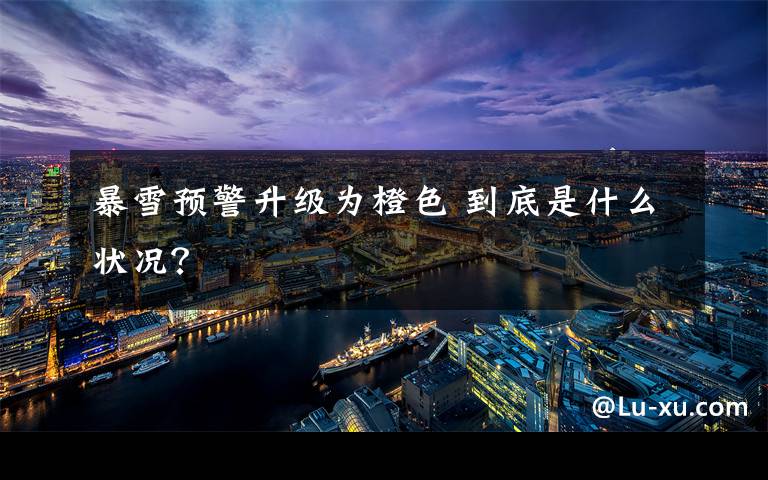 暴雪预警升级为橙色 到底是什么状况?