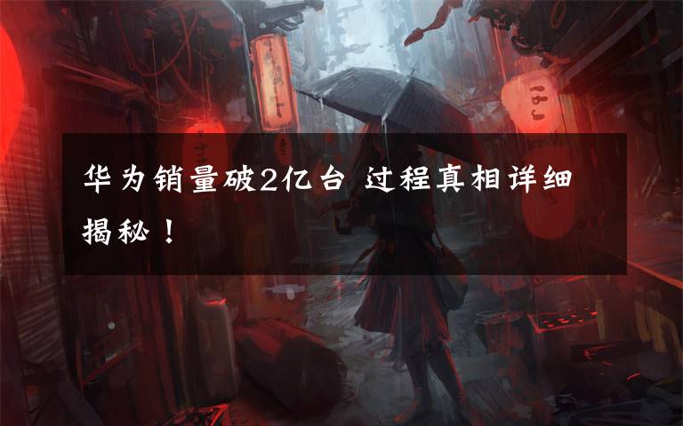 华为销量破2亿台 过程真相详细揭秘!