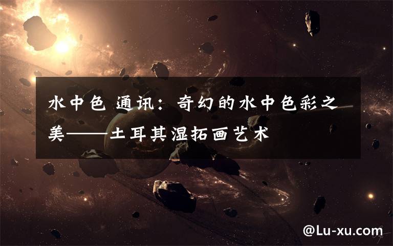 水中色 通讯：奇幻的水中色彩之美——土耳其湿拓画艺术