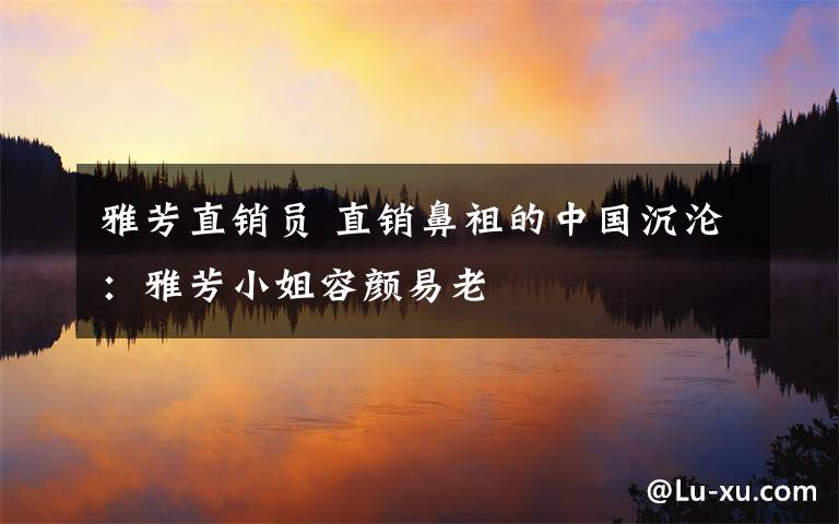 雅芳直销员 直销鼻祖的中国沉沦:雅芳小姐容颜易老